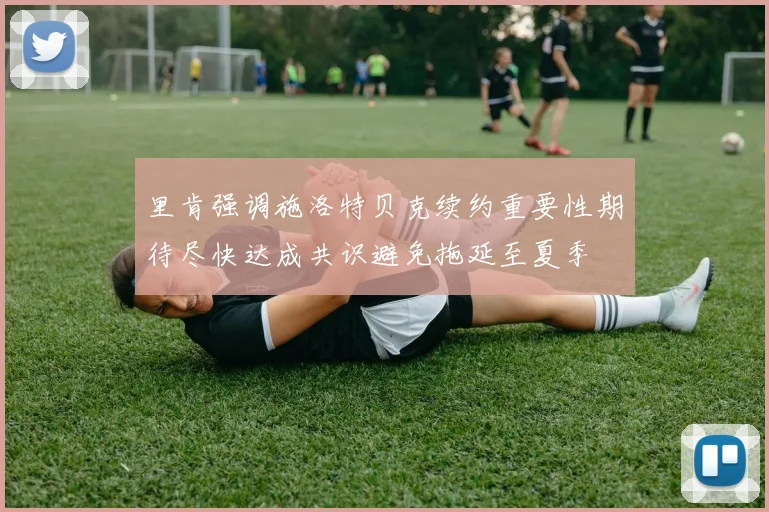 里肯强调施洛特贝克续约重要性期待尽快达成共识避免拖延至夏季