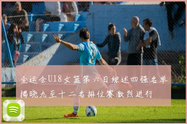 全运会U18女篮第六日综述四强名单揭晓九至十二名排位赛激烈进行