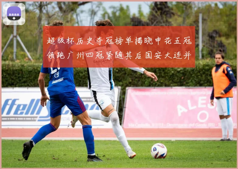 超级杯历史夺冠榜单揭晓申花五冠领跑广州四冠紧随其后国安大连并列第三