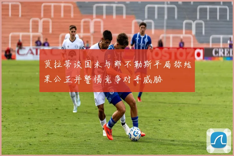 莫拉蒂谈国米与那不勒斯平局称结果公正并警惕竞争对手威胁