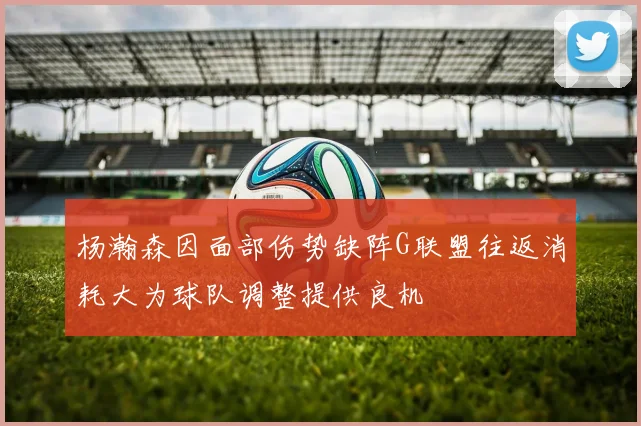 杨瀚森因面部伤势缺阵G联盟往返消耗大为球队调整提供良机