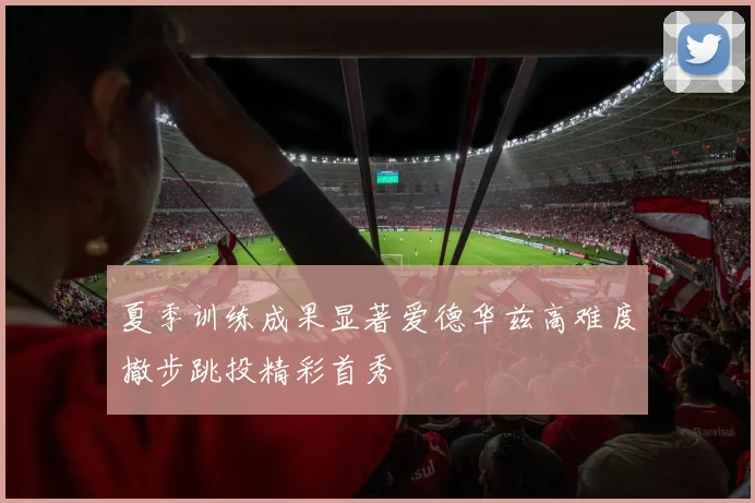 夏季训练成果显著爱德华兹高难度撤步跳投精彩首秀