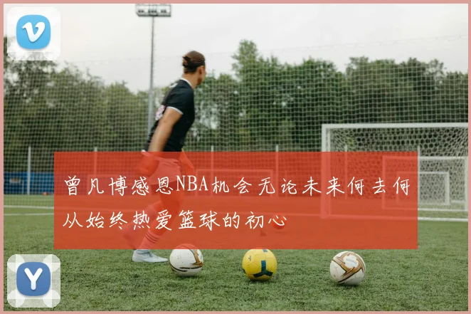 曾凡博感恩NBA机会无论未来何去何从始终热爱篮球的初心
