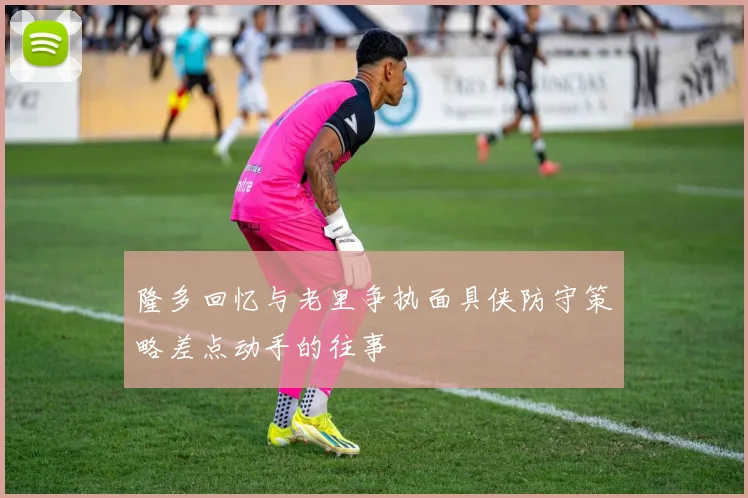 隆多回忆与老里争执面具侠防守策略差点动手的往事