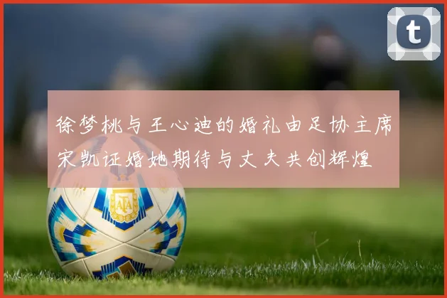 徐梦桃与王心迪的婚礼由足协主席宋凯证婚她期待与丈夫共创辉煌