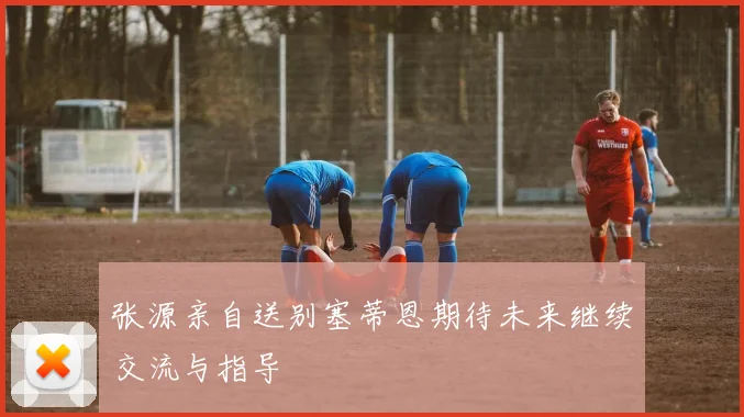 张源亲自送别塞蒂恩期待未来继续交流与指导
