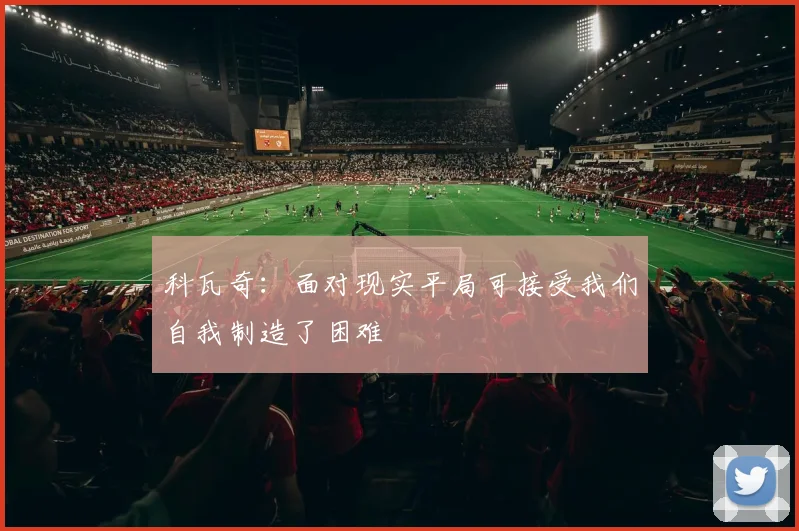 科瓦奇：面对现实平局可接受我们自我制造了困难