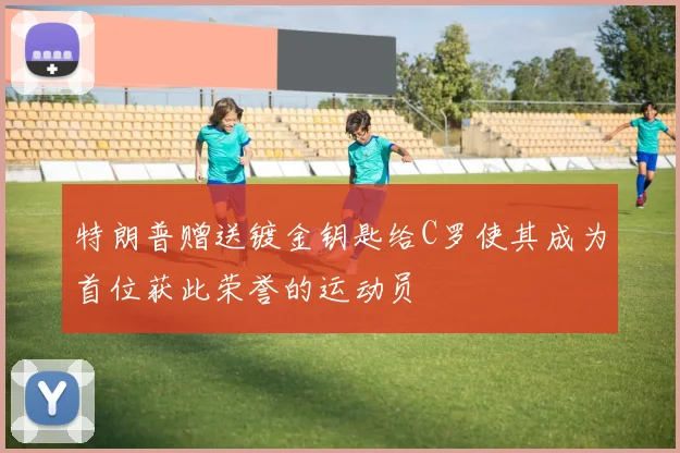 特朗普赠送镀金钥匙给C罗使其成为首位获此荣誉的运动员