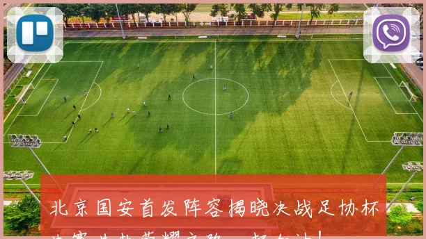 北京国安首发阵容揭晓决战足协杯决赛共赴荣耀之路一起加油！