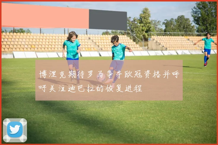 博涅克期待罗马争夺欧冠资格并呼吁关注迪巴拉的恢复进程