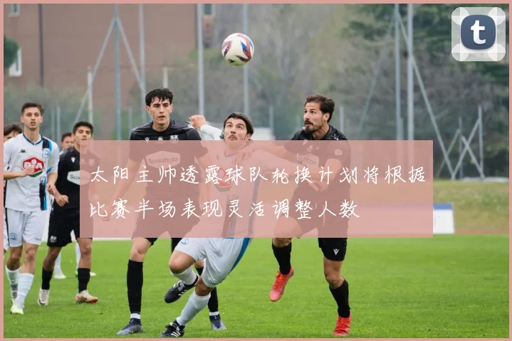 太阳主帅透露球队轮换计划将根据比赛半场表现灵活调整人数