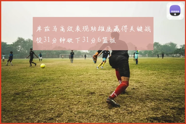 库兹马高效表现助雄鹿赢得关键战役31分钟砍下31分6篮板