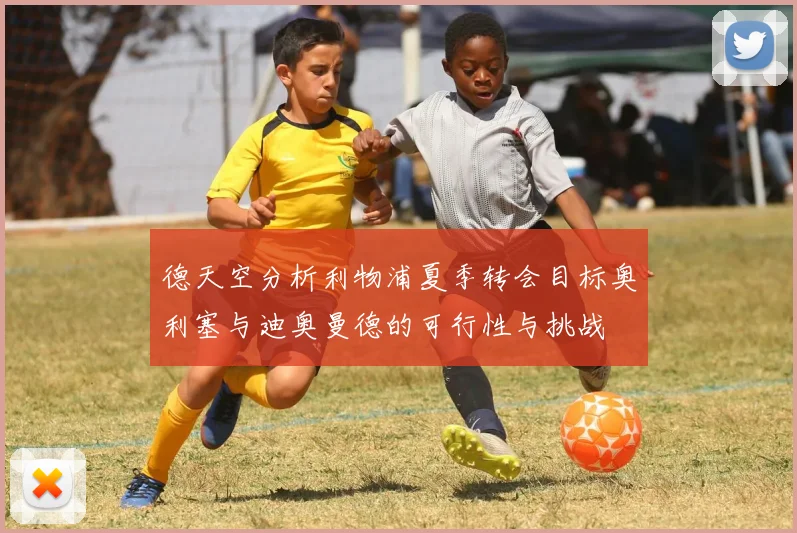 德天空分析利物浦夏季转会目标奥利塞与迪奥曼德的可行性与挑战