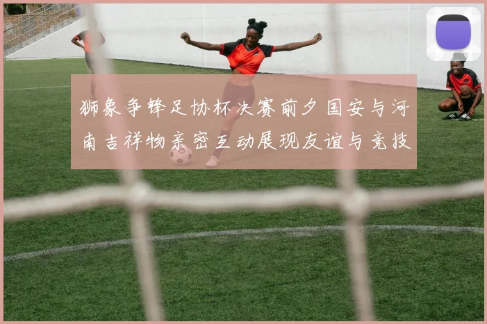 狮象争锋足协杯决赛前夕国安与河南吉祥物亲密互动展现友谊与竞技精神