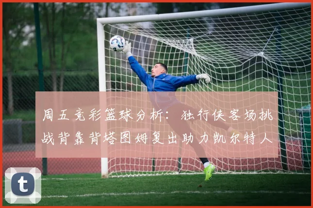周五竞彩篮球分析：独行侠客场挑战背靠背塔图姆复出助力凯尔特人