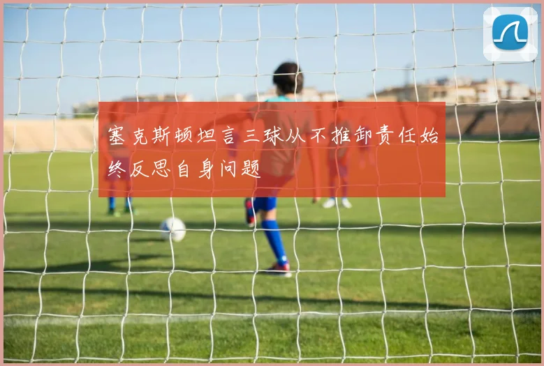 塞克斯顿坦言三球从不推卸责任始终反思自身问题