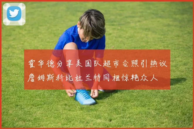 霍华德分享美国队超市合照引热议詹姆斯科比杜兰特同框惊艳众人