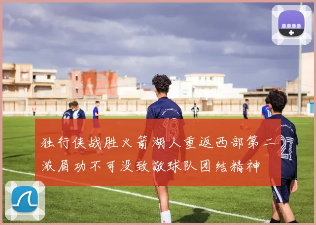 独行侠战胜火箭湖人重返西部第二浓眉功不可没致敬球队团结精神