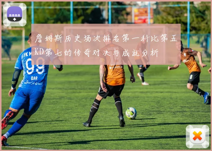 詹姆斯历史场次排名第一科比第五KD第七的传奇对决与成就分析