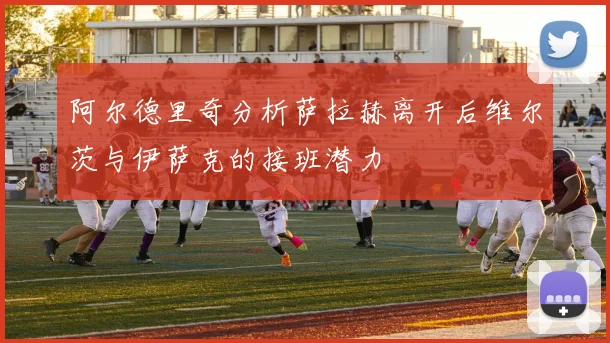 阿尔德里奇分析萨拉赫离开后维尔茨与伊萨克的接班潜力