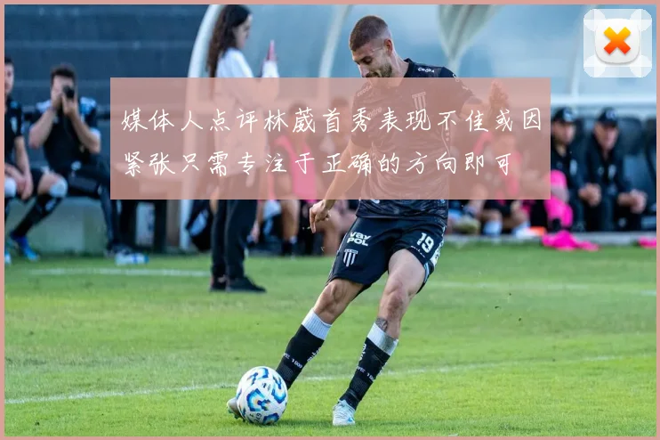 媒体人点评林葳首秀表现不佳或因紧张只需专注于正确的方向即可