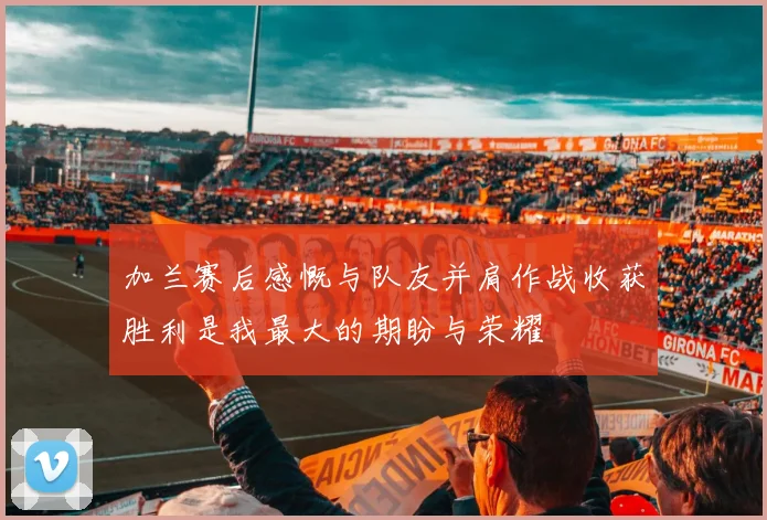 加兰赛后感慨与队友并肩作战收获胜利是我最大的期盼与荣耀