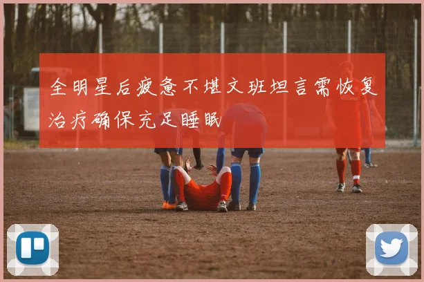 全明星后疲惫不堪文班坦言需恢复治疗确保充足睡眠