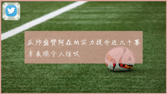 瓜帅盛赞阿森纳实力提升近几个赛季表现令人惊叹