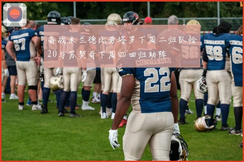 备战米兰德比劳塔罗下周二归队恰20与苏契奇下周四回归助阵