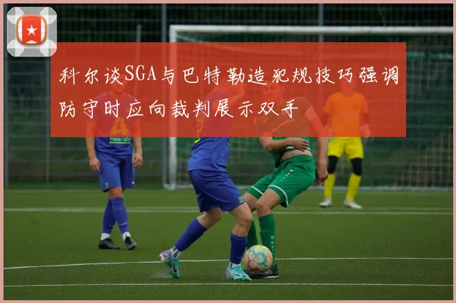 科尔谈SGA与巴特勒造犯规技巧强调防守时应向裁判展示双手