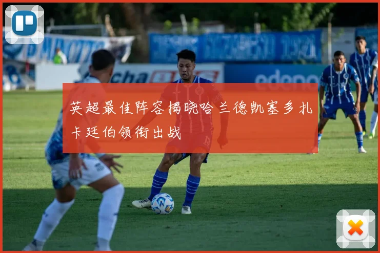 英超最佳阵容揭晓哈兰德凯塞多扎卡廷伯领衔出战