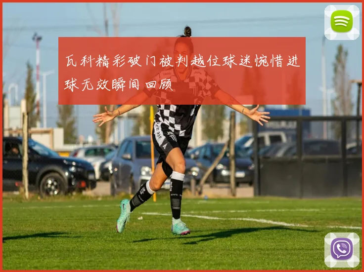 瓦科精彩破门被判越位球迷惋惜进球无效瞬间回顾