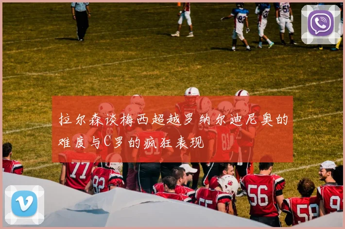 拉尔森谈梅西超越罗纳尔迪尼奥的难度与C罗的疯狂表现