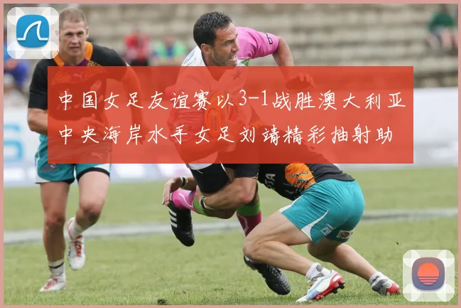 中国女足友谊赛以3-1战胜澳大利亚中央海岸水手女足刘靖精彩抽射助球队取胜