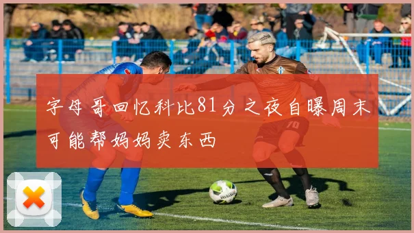 字母哥回忆科比81分之夜自曝周末可能帮妈妈卖东西