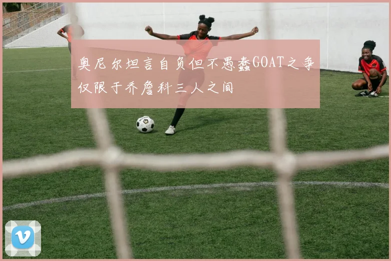 奥尼尔坦言自负但不愚蠢GOAT之争仅限于乔詹科三人之间