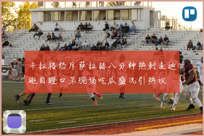 卡拉格怒斥萨拉赫八分钟热刺麦迪逊目瞪口呆现场吃瓜盛况引热议