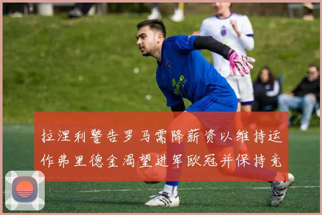 拉涅利警告罗马需降薪资以维持运作弗里德金渴望进军欧冠并保持竞争力