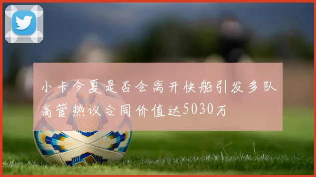 小卡今夏是否会离开快船引发多队高管热议合同价值达5030万