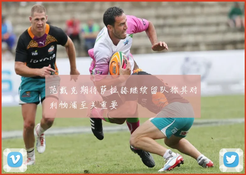 范戴克期待萨拉赫继续留队称其对利物浦至关重要